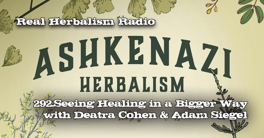 Real Herbalism Radio show 292.Seeing Healing in a Bigger Way through Askenazi Herbalism with Deatra Cohen and Adam Siegel